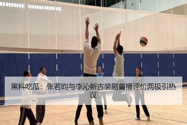 黑料吃瓜：张若昀与李沁新古装剧首播评价两极引热议